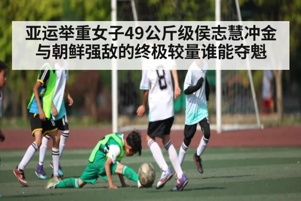 亚运举重女子49公斤级侯志慧冲金与朝鲜强敌的终极较量谁能夺魁