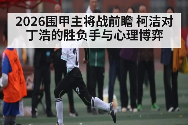 2026围甲主将战前瞻 柯洁对丁浩的胜负手与心理博弈